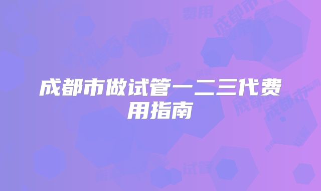 成都市做试管一二三代费用指南