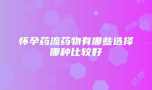 怀孕药流药物有哪些选择哪种比较好