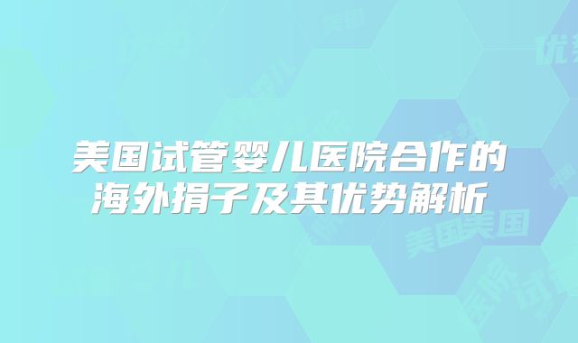 美国试管婴儿医院合作的海外捐子及其优势解析