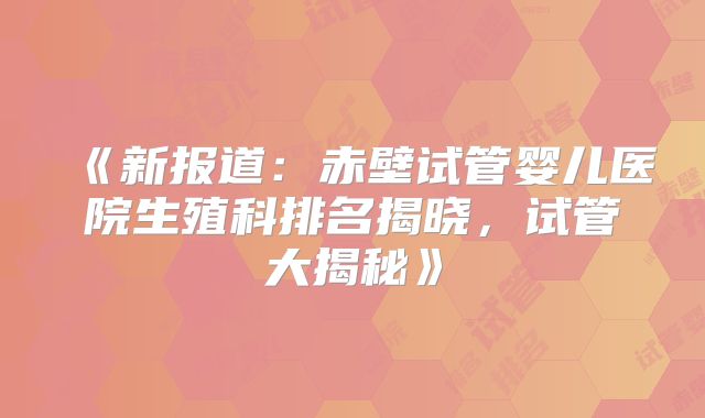 《新报道:赤壁试管婴儿医院生殖科排名揭晓,试管大揭秘》