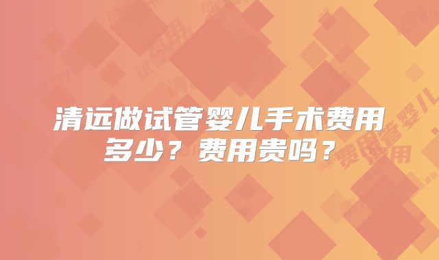 清远做试管婴儿手术费用多少？费用贵吗？