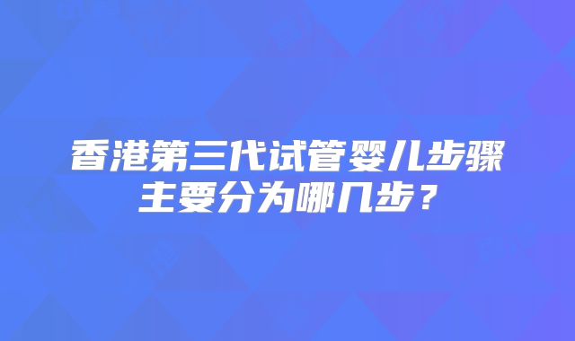 香港第三代试管婴儿步骤主要分为哪几步？