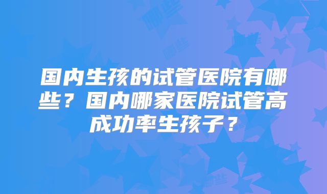 国内生孩的试管医院有哪些?国内哪家医院试管高成功率生孩子?