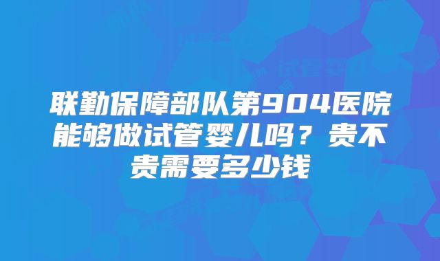 联勤保障部队第904医院能够做试管婴儿吗?贵不贵需要多少钱