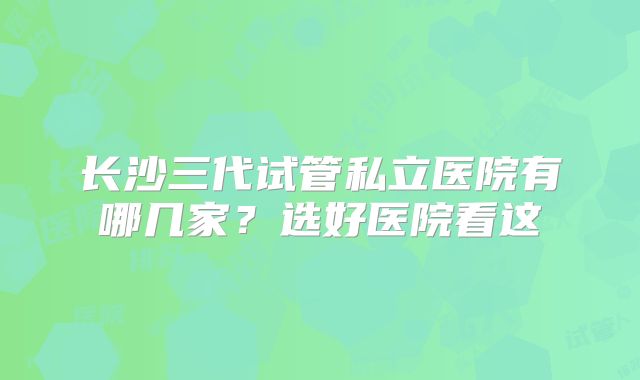 长沙三代试管私立医院有哪几家?选好医院看这