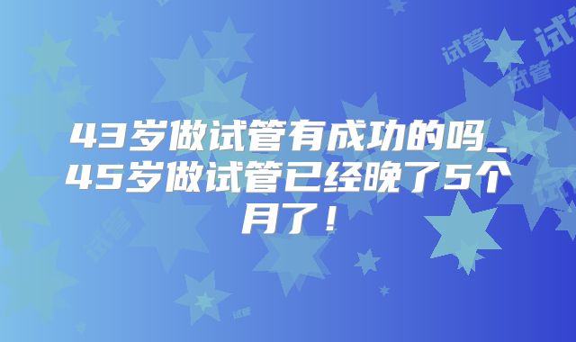 43岁做试管有成功的吗_45岁做试管已经晚了5个月了!