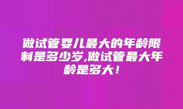 做试管婴儿最大的年龄限制是多少岁,做试管最大年龄是多大！