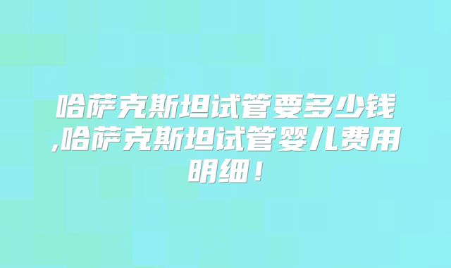 哈萨克斯坦试管要多少钱,哈萨克斯坦试管婴儿费用明细!