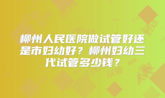 柳州人民医院做试管好还是市妇幼好？柳州妇幼三代试管多少钱？