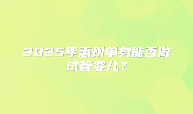 2025年惠州单身能否做试管婴儿？