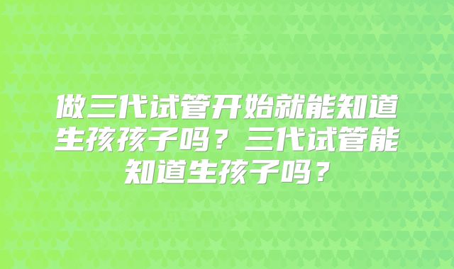 做三代试管开始就能知道生孩孩子吗？三代试管能知道生孩子吗？