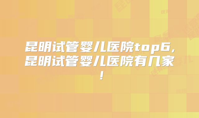 昆明试管婴儿医院top6,昆明试管婴儿医院有几家!