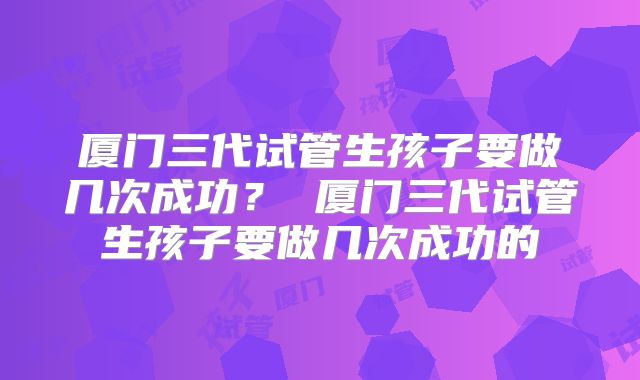 厦门三代试管生孩子要做几次成功？ 厦门三代试管生孩子要做几次成功的