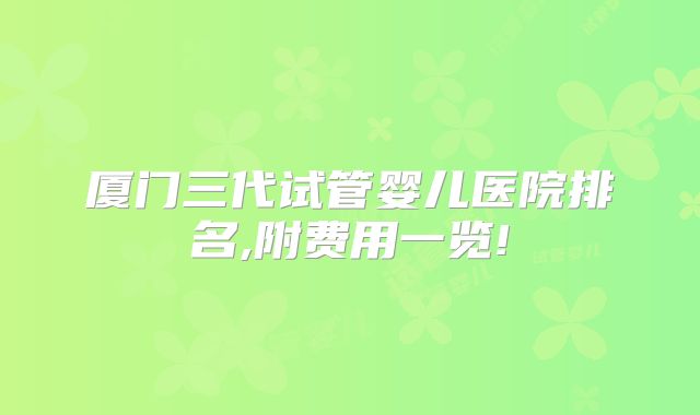 厦门三代试管婴儿医院排名,附费用一览!