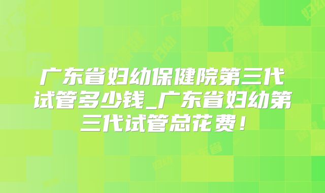 广东省妇幼保健院第三代试管多少钱_广东省妇幼第三代试管总花费！