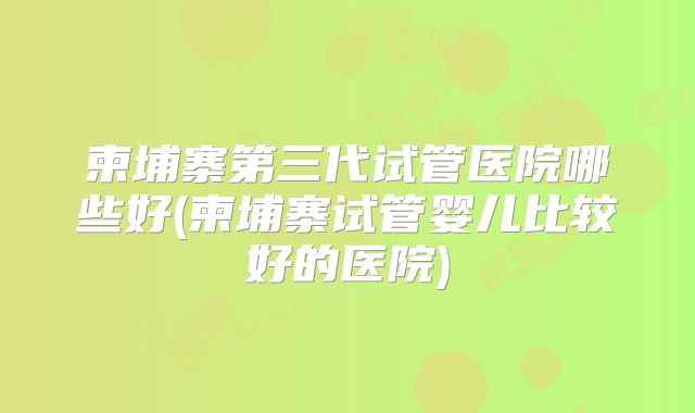 柬埔寨第三代试管医院哪些好(柬埔寨试管婴儿比较好的医院)
