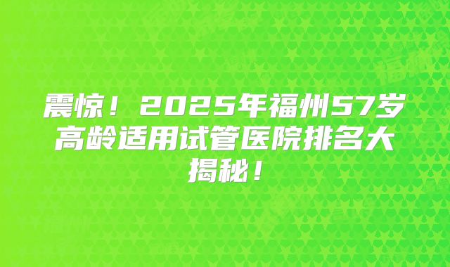 震惊!2025年福州57岁高龄适用试管医院排名大揭秘!