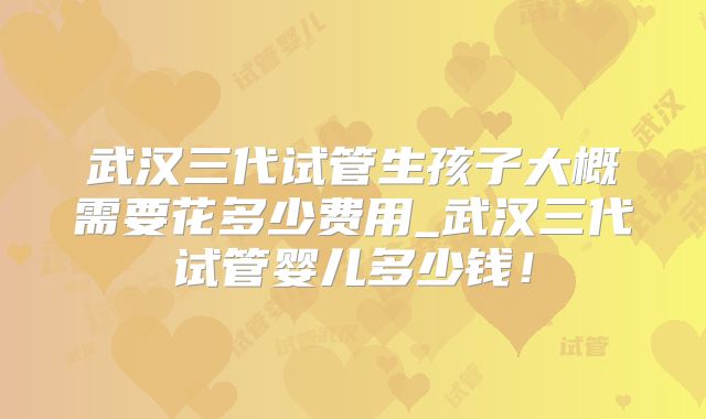 武汉三代试管生孩子大概需要花多少费用_武汉三代试管婴儿多少钱！