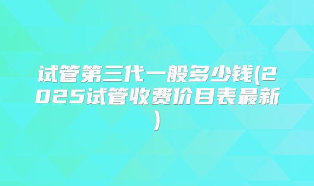试管第三代一般多少钱(2025试管收费价目表最新)