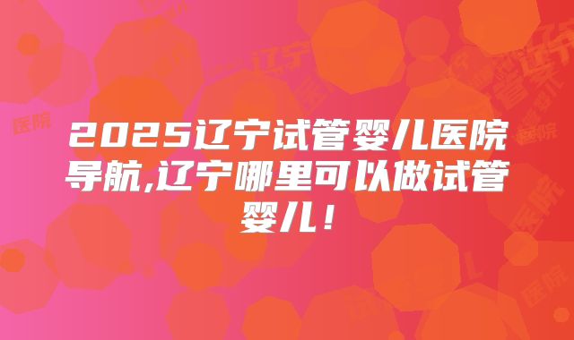 2025辽宁试管婴儿医院导航,辽宁哪里可以做试管婴儿！