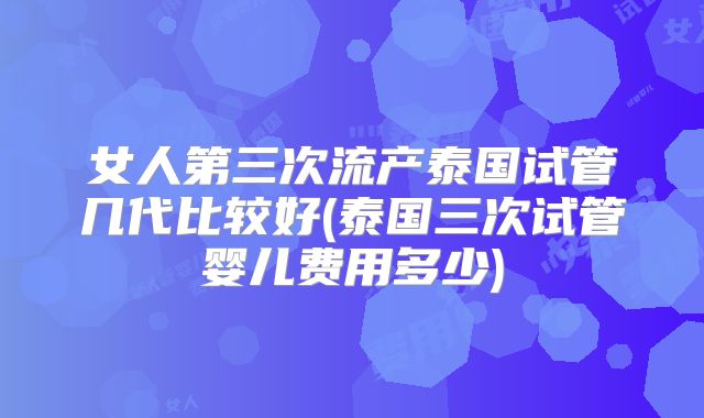 女人第三次流产泰国试管几代比较好(泰国三次试管婴儿费用多少)