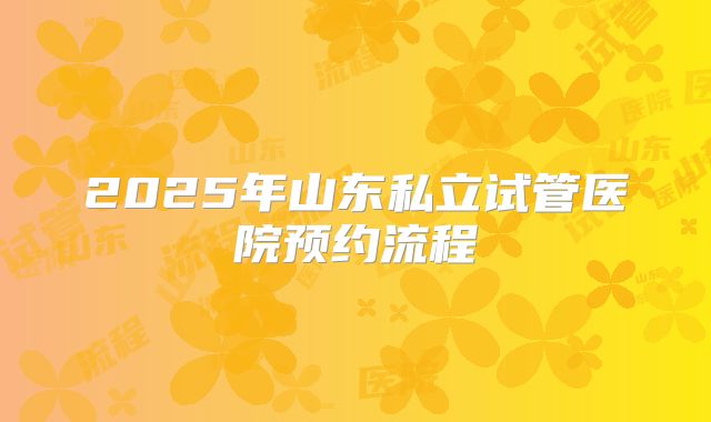 2025年山东私立试管医院预约流程