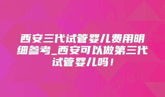 西安三代试管婴儿费用明细参考_西安可以做第三代试管婴儿吗!