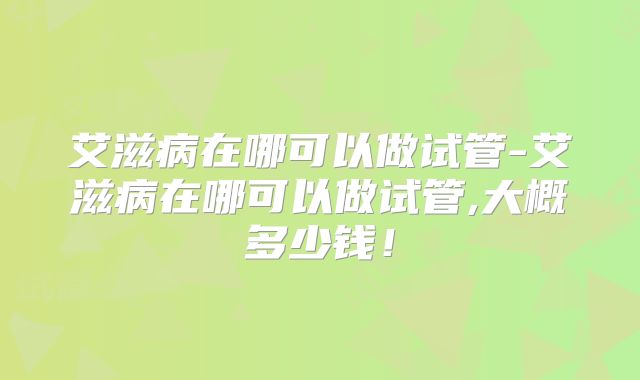 艾滋病在哪可以做试管-艾滋病在哪可以做试管,大概多少钱!