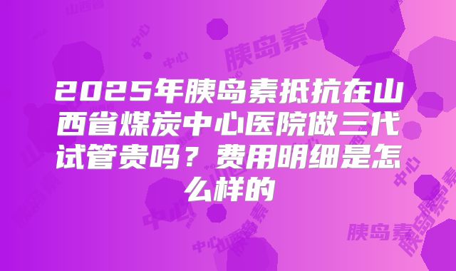 2025年胰岛素抵抗在山西省煤炭中心医院做三代试管贵吗？费用明细是怎么样的