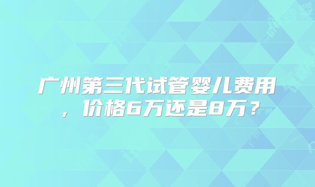 广州第三代试管婴儿费用,价格6万还是8万?