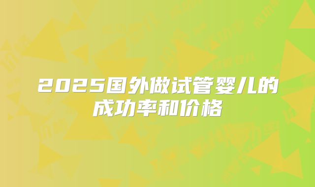 2025国外做试管婴儿的成功率和价格