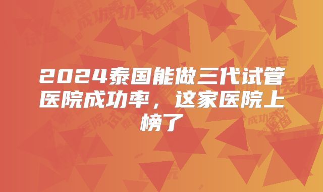 2024泰国能做三代试管医院成功率，这家医院上榜了