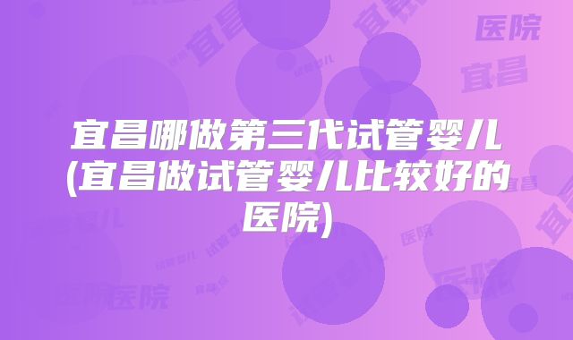 宜昌哪做第三代试管婴儿(宜昌做试管婴儿比较好的医院)