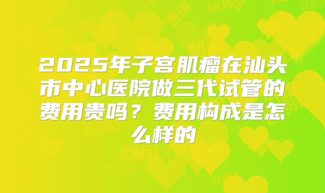 2025年子宫肌瘤在汕头市中心医院做三代试管的费用贵吗?费用构成是怎么样的