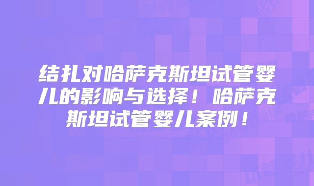 结扎对哈萨克斯坦试管婴儿的影响与选择！哈萨克斯坦试管婴儿案例！