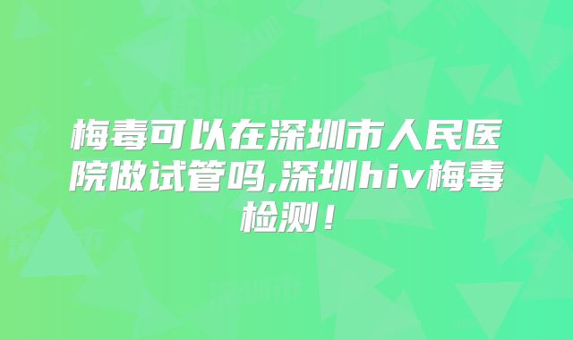 梅毒可以在深圳市人民医院做试管吗,深圳hiv梅毒检测！