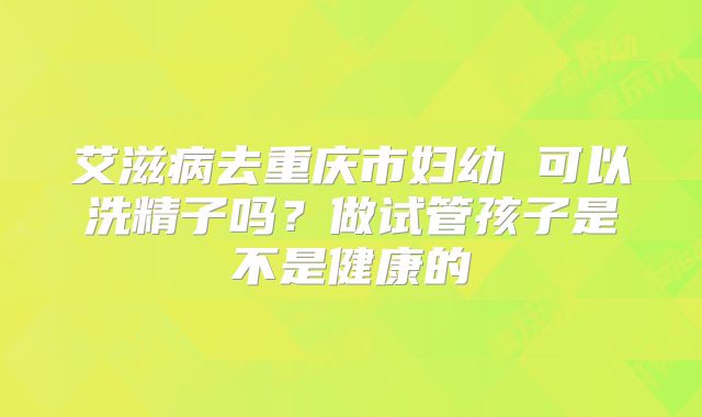 艾滋病去重庆市妇幼 可以洗精子吗？做试管孩子是不是健康的