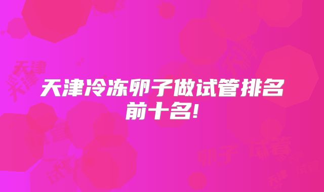 天津冷冻卵子做试管排名前十名!