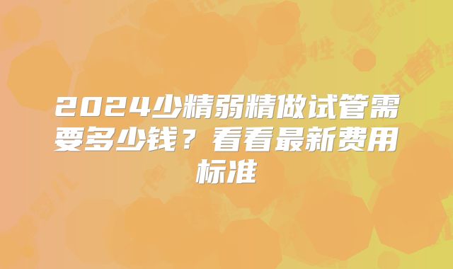 2024少精弱精做试管需要多少钱？看看最新费用标准