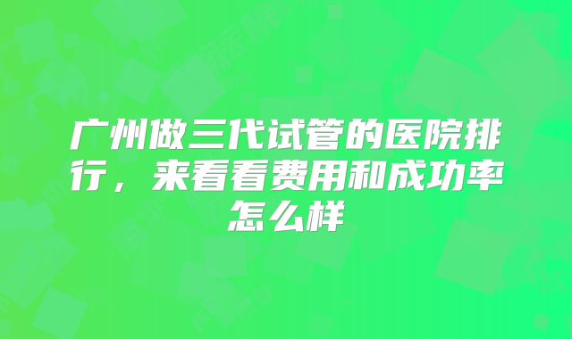 广州做三代试管的医院排行，来看看费用和成功率怎么样