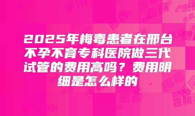 2025年梅毒患者在邢台不孕不育专科医院做三代试管的费用高吗?费用明细是怎么样的