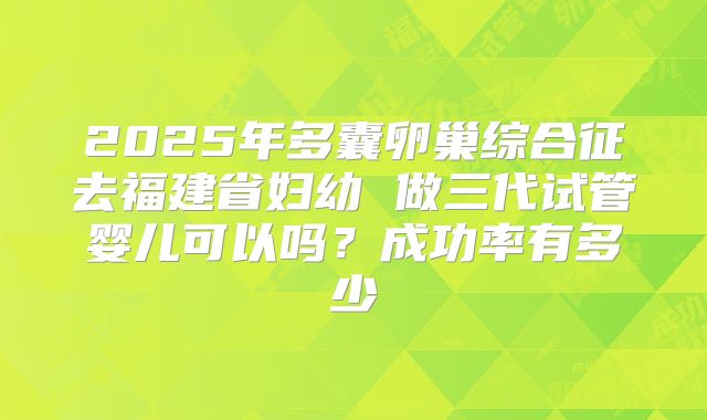 2025年多囊卵巢综合征去福建省妇幼 做三代试管婴儿可以吗？成功率有多少