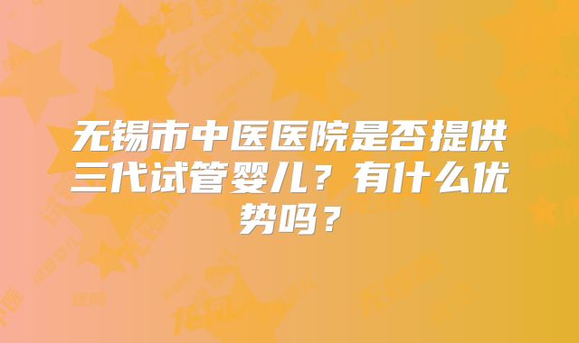 无锡市中医医院是否提供三代试管婴儿?有什么优势吗?