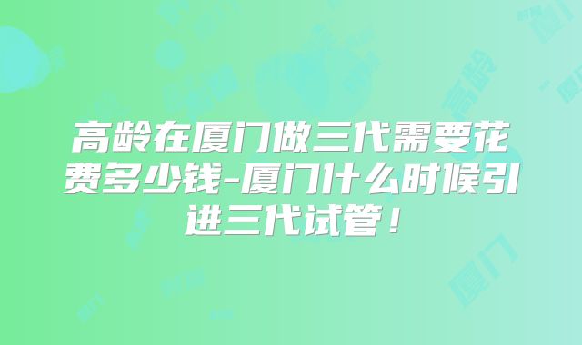 高龄在厦门做三代需要花费多少钱-厦门什么时候引进三代试管！