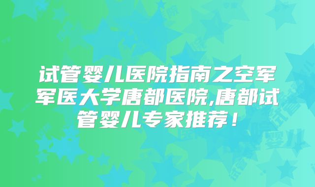 试管婴儿医院指南之空军军医大学唐都医院,唐都试管婴儿专家推荐！