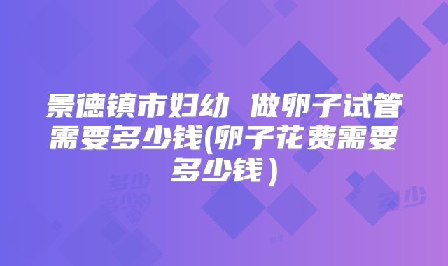 景德镇市妇幼 做卵子试管需要多少钱(卵子花费需要多少钱)
