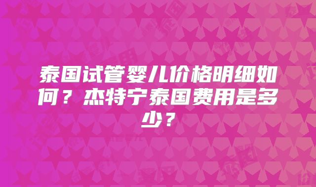 泰国试管婴儿价格明细如何?杰特宁泰国费用是多少?