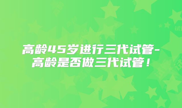 高龄45岁进行三代试管-高龄是否做三代试管!