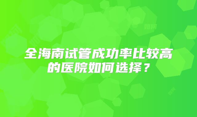 全海南试管成功率比较高的医院如何选择？