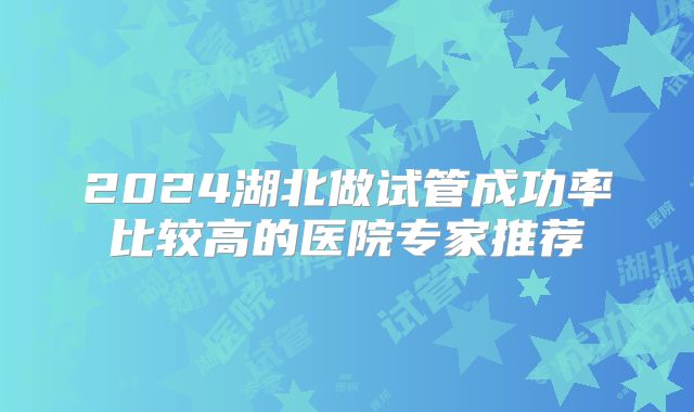 2024湖北做试管成功率比较高的医院专家推荐